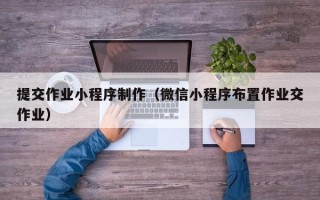 南昌提交作业小程序制作（微信小程序布置作业交作业）